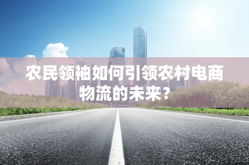 农民领袖如何引领农村电商物流的未来？