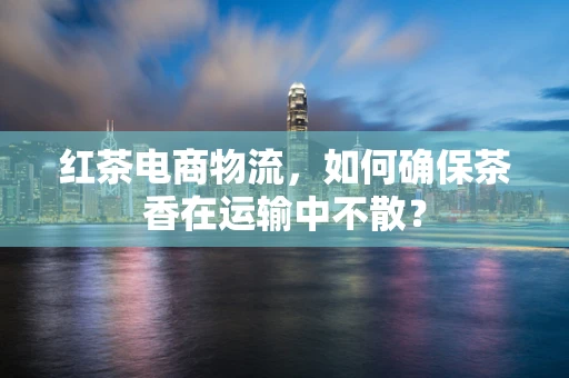 红茶电商物流，如何确保茶香在运输中不散？