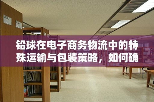 铅球在电子商务物流中的特殊运输与包装策略，如何确保安全送达？