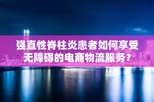 强直性脊柱炎患者如何享受无障碍的电商物流服务？