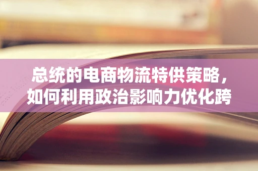总统的电商物流特供策略，如何利用政治影响力优化跨境物流？