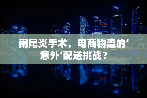 阑尾炎手术，电商物流的‘意外’配送挑战？
