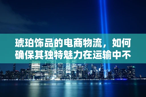 琥珀饰品的电商物流，如何确保其独特魅力在运输中不受损？
