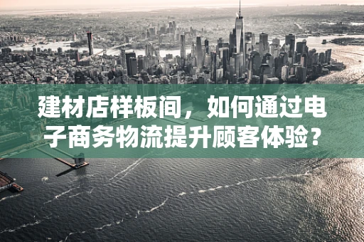 建材店样板间，如何通过电子商务物流提升顾客体验？
