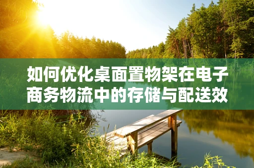 如何优化桌面置物架在电子商务物流中的存储与配送效率？
