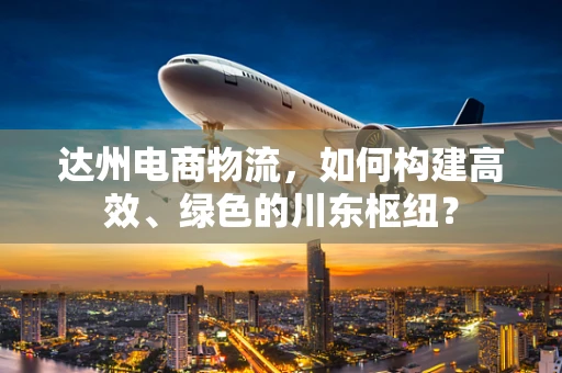 达州电商物流，如何构建高效、绿色的川东枢纽？