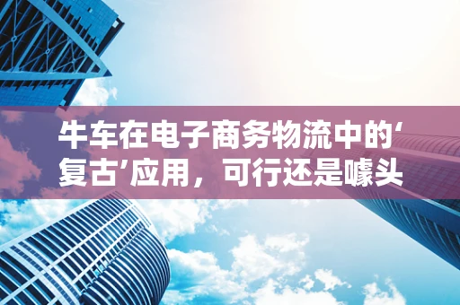 牛车在电子商务物流中的‘复古’应用，可行还是噱头？