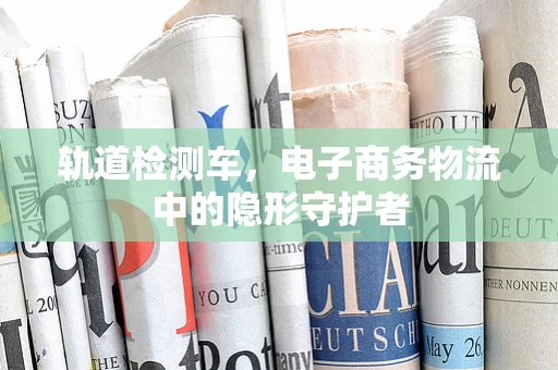 轨道检测车，电子商务物流中的隐形守护者