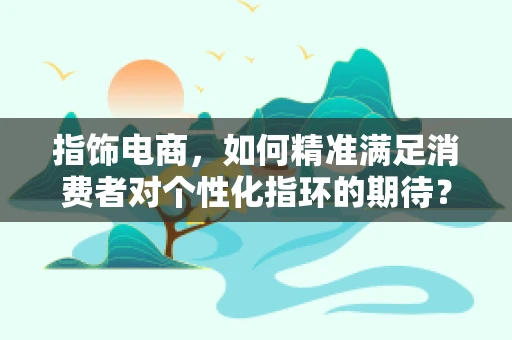 指饰电商，如何精准满足消费者对个性化指环的期待？