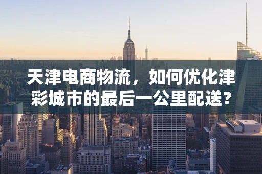天津电商物流，如何优化津彩城市的最后一公里配送？
