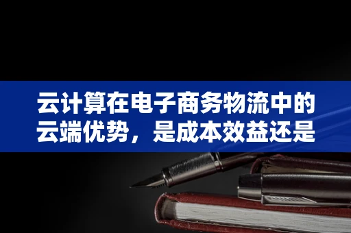 云计算在电子商务物流中的云端优势，是成本效益还是效率飞跃？