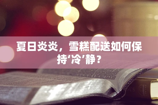 夏日炎炎，雪糕配送如何保持‘冷’静？