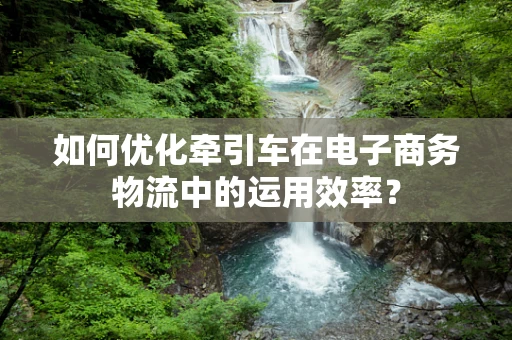 如何优化牵引车在电子商务物流中的运用效率？