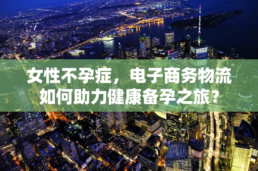 女性不孕症，电子商务物流如何助力健康备孕之旅？