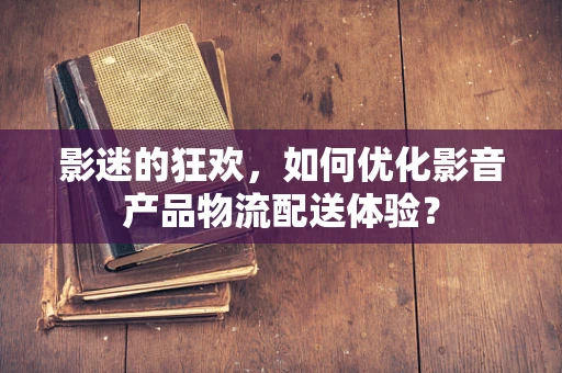 影迷的狂欢，如何优化影音产品物流配送体验？