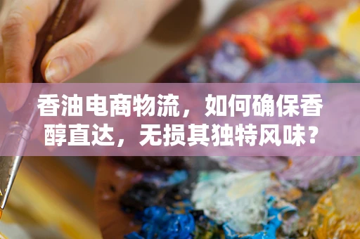 香油电商物流，如何确保香醇直达，无损其独特风味？