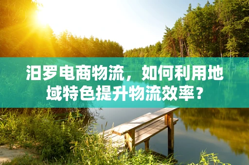 汨罗电商物流，如何利用地域特色提升物流效率？