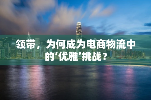领带，为何成为电商物流中的‘优雅’挑战？