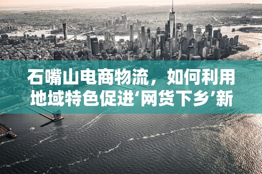 石嘴山电商物流，如何利用地域特色促进‘网货下乡’新模式？