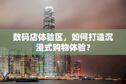 数码店体验区，如何打造沉浸式购物体验？