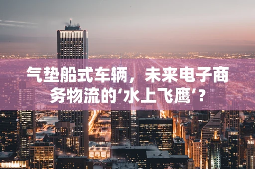 气垫船式车辆，未来电子商务物流的‘水上飞鹰’？