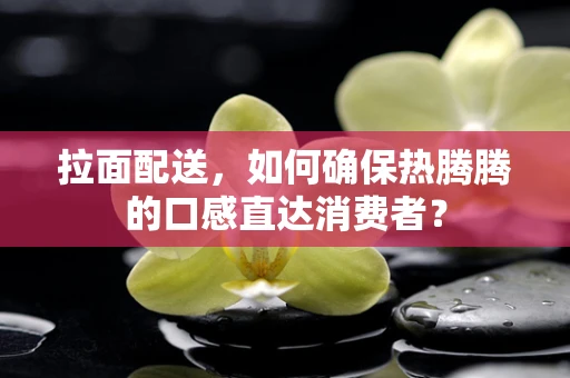 拉面配送，如何确保热腾腾的口感直达消费者？