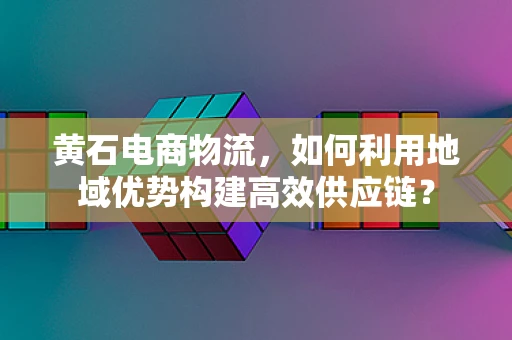 黄石电商物流，如何利用地域优势构建高效供应链？