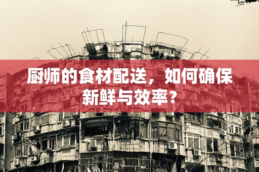 厨师的食材配送，如何确保新鲜与效率？