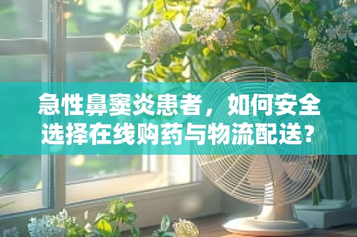 急性鼻窦炎患者，如何安全选择在线购药与物流配送？
