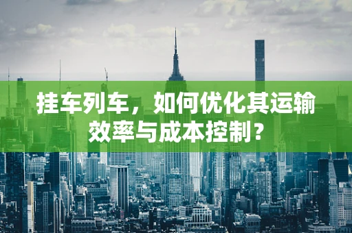 挂车列车，如何优化其运输效率与成本控制？