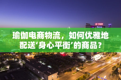 瑜伽电商物流，如何优雅地配送‘身心平衡’的商品？