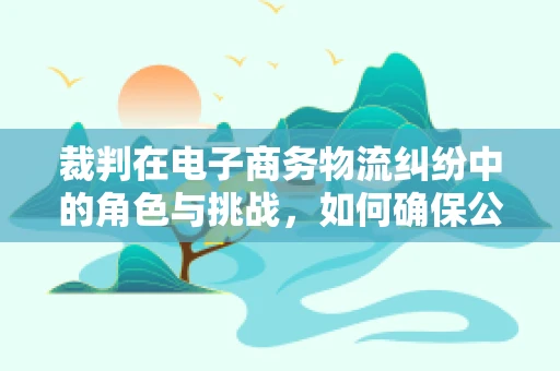 裁判在电子商务物流纠纷中的角色与挑战，如何确保公正与效率的平衡？