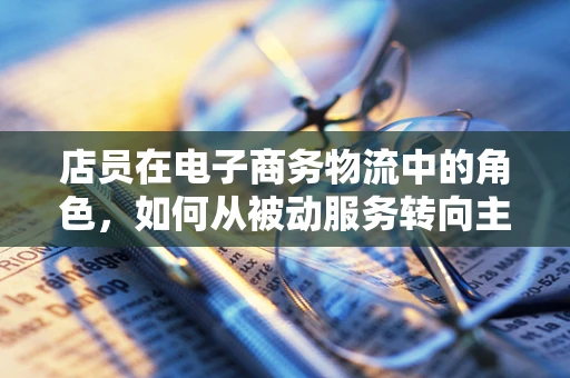 店员在电子商务物流中的角色，如何从被动服务转向主动赋能？