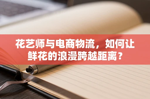 花艺师与电商物流，如何让鲜花的浪漫跨越距离？