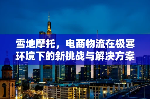 雪地摩托，电商物流在极寒环境下的新挑战与解决方案？