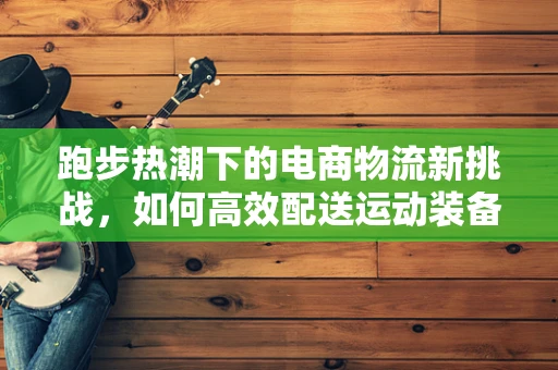 跑步热潮下的电商物流新挑战，如何高效配送运动装备？