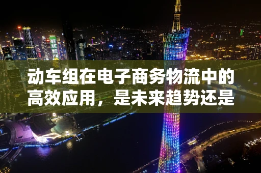 动车组在电子商务物流中的高效应用，是未来趋势还是技术奇想？