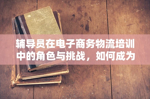 辅导员在电子商务物流培训中的角色与挑战，如何成为学生物流梦想的引路人？
