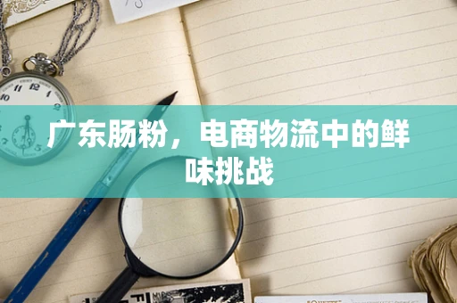 广东肠粉，电商物流中的鲜味挑战