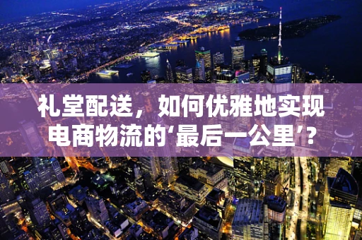 礼堂配送，如何优雅地实现电商物流的‘最后一公里’？