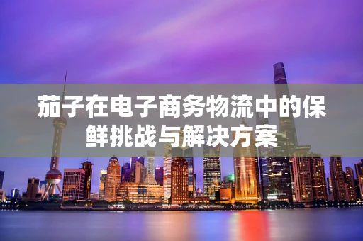 茄子在电子商务物流中的保鲜挑战与解决方案