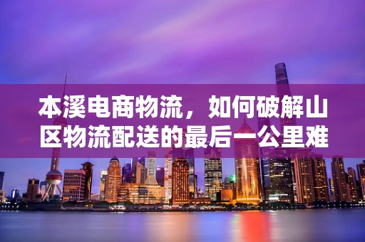 本溪电商物流，如何破解山区物流配送的最后一公里难题？