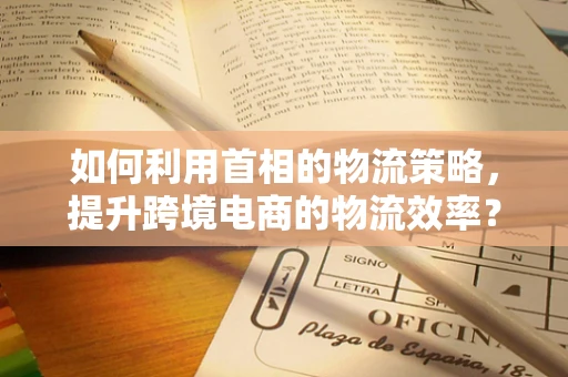 如何利用首相的物流策略，提升跨境电商的物流效率？