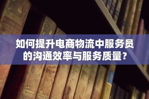 如何提升电商物流中服务员的沟通效率与服务质量？