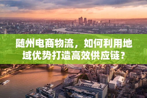 随州电商物流，如何利用地域优势打造高效供应链？