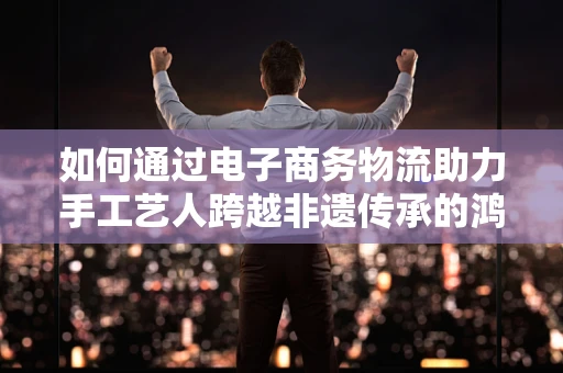 如何通过电子商务物流助力手工艺人跨越非遗传承的鸿沟？