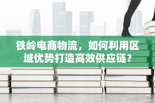 铁岭电商物流，如何利用区域优势打造高效供应链？