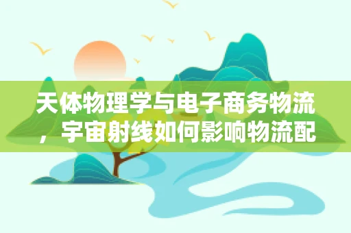 天体物理学与电子商务物流，宇宙射线如何影响物流配送？