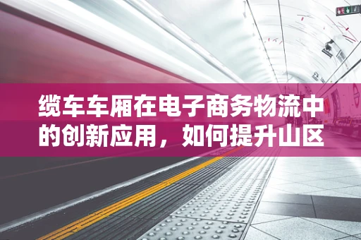 缆车车厢在电子商务物流中的创新应用，如何提升山区配送效率？