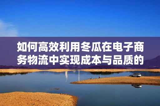 如何高效利用冬瓜在电子商务物流中实现成本与品质的双重优化？